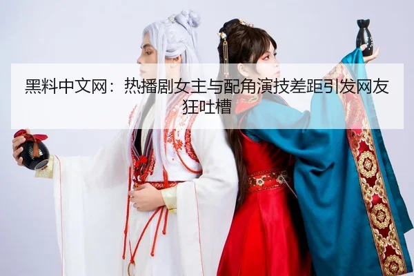 黑料中文网：热播剧女主与配角演技差距引发网友狂吐槽